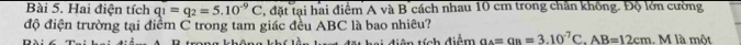Hai điện tích q_1=q_2=5.10^(-9)C , đặt tại hai điểm A và B cách nhau 10 cm trong chân không. Độ lớn cường 
độ điện trường tại điểm C trong tam giác đều ABC là bao nhiêu? 
tên tích điệm a_A=g_B=3.10^(-7)C. AB=12cm M là một