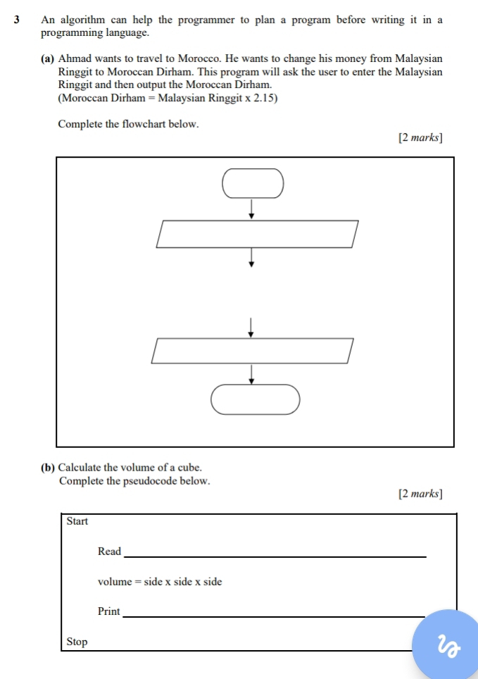 An algorithm can help the programmer to plan a program before writing it in a 
programming language. 
(a) Ahmad wants to travel to Morocco. He wants to change his money from Malaysian 
Ringgit to Moroccan Dirham. This program will ask the user to enter the Malaysian 
Ringgit and then output the Moroccan Dirham. 
(Moroccan Dirham = Malaysian Ringgit x 2.15) 
Complete the flowchart below. 
[2 marks] 
(b) Calculate the volume of a cube. 
Complete the pseudocode below. 
[2 marks] 
Start 
Read_
volume = side x side x side
Print_ 
_ 
Stop 
a