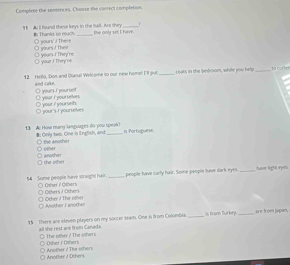 Complete the sentences. Choose the correct completion.
11 A: I found these keys in the hall. Are they _?
B: Thanks so much. _the only set I have.
yours' / There
yours / Their
yours / They're
your / They're
12 Hello, Don and Diana! Welcome to our new home! I'll put_ coats in the bedroom, while you help _to coffee
and cake.
yours / yourself
your / yourselves
your / yourselfs
your's / yourselves
13 A: How many languages do you speak?
B: Only two. One is English, and _is Portuguese.
the another
other
another
the other
14 Some people have straight hair. _people have curly hair. Some people have dark eyes. _have light eyes.
Other / Others
Others / Others
Other / The other
Another / another
15 There are eleven players on my soccer team. One is from Colombia. _is from Turkey. _are from Japan,
all the rest are from Canada.
The other / The others
Other / Others
Another / The others
Another / Others