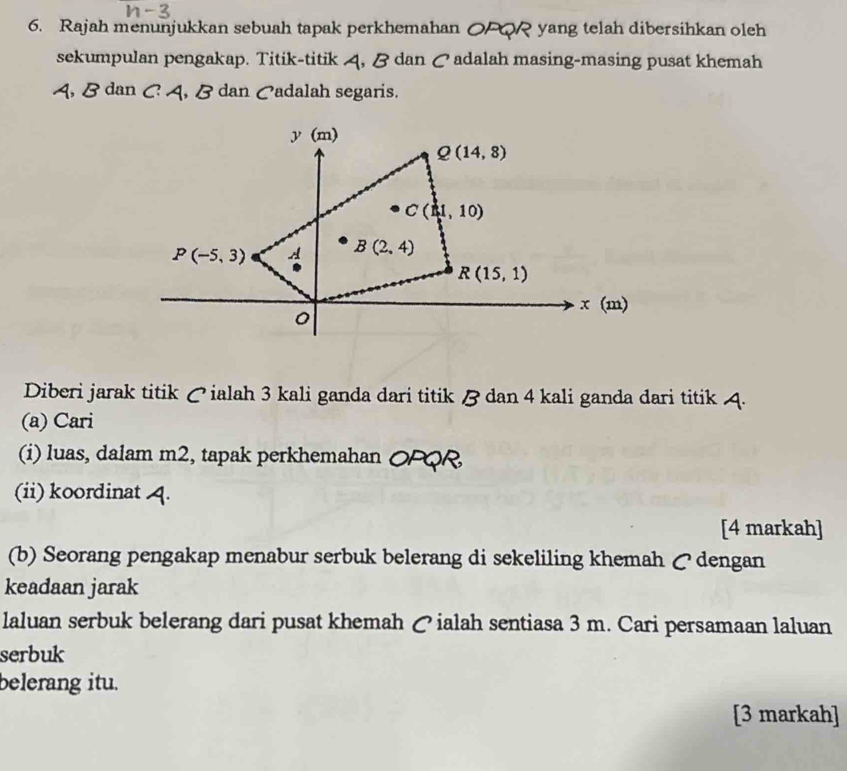 Rajah menunjukkan sebuah tapak perkhemahan O yang telah dibersihkan oleh 
sekumpulan pengakap. Titik-titik 4, B dan ♂ adalah masing-masing pusat khemah
A, B dan C A, B dan Cadalah segaris.
y(m)
Q(14,8)
C(1,10)
P(-5,3) A B(2,4)
*
R(15,1)
x(m)
。 
Diberi jarak titik ♂ ialah 3 kali ganda dari titik B dan 4 kali ganda dari titik 4. 
(a) Cari 
(i) luas, dalam m2, tapak perkhemahan OFQR 
(ii) koordinat 4. 
[4 markah] 
(b) Seorang pengakap menabur serbuk belerang di sekeliling khemah ζdengan 
keadaan jarak 
laluan serbuk belerang dari pusat khemah で ialah sentiasa 3 m. Cari persamaan laluan 
serbuk 
belerang itu. 
[3 markah]