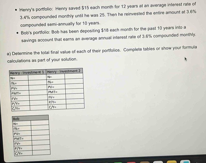 Henry's portfolio: Henry saved $15 each month for 12 years at an average interest rate of
3.4% compounded monthly until he was 25. Then he reinvested the entire amount at 3.6%
compounded semi-annually for 10 years.
Bob's portfolio: Bob has been depositing $18 each month for the past 10 years into a
savings account that earns an average annual interest rate of 3.6% compounded monthly.
a) Determine the total final value of each of their portfolios. Complete tables or show your formula
calculations as part of your solution.