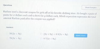 Question Shose Examplei
Rashon used a discount coupon for 30% off at his favorite clothing store. He bought 2 pairs of
pants for x dollars each and 9 shirts for y dollars each. Which expression represents the tocal
amount Rashon paid after the coupon was applied?
Answer
30(2x+9y) (2x+9y)+0.3(2x+9y) Solunit Aznww
70(2x+9y) 0.7(2z+9y)