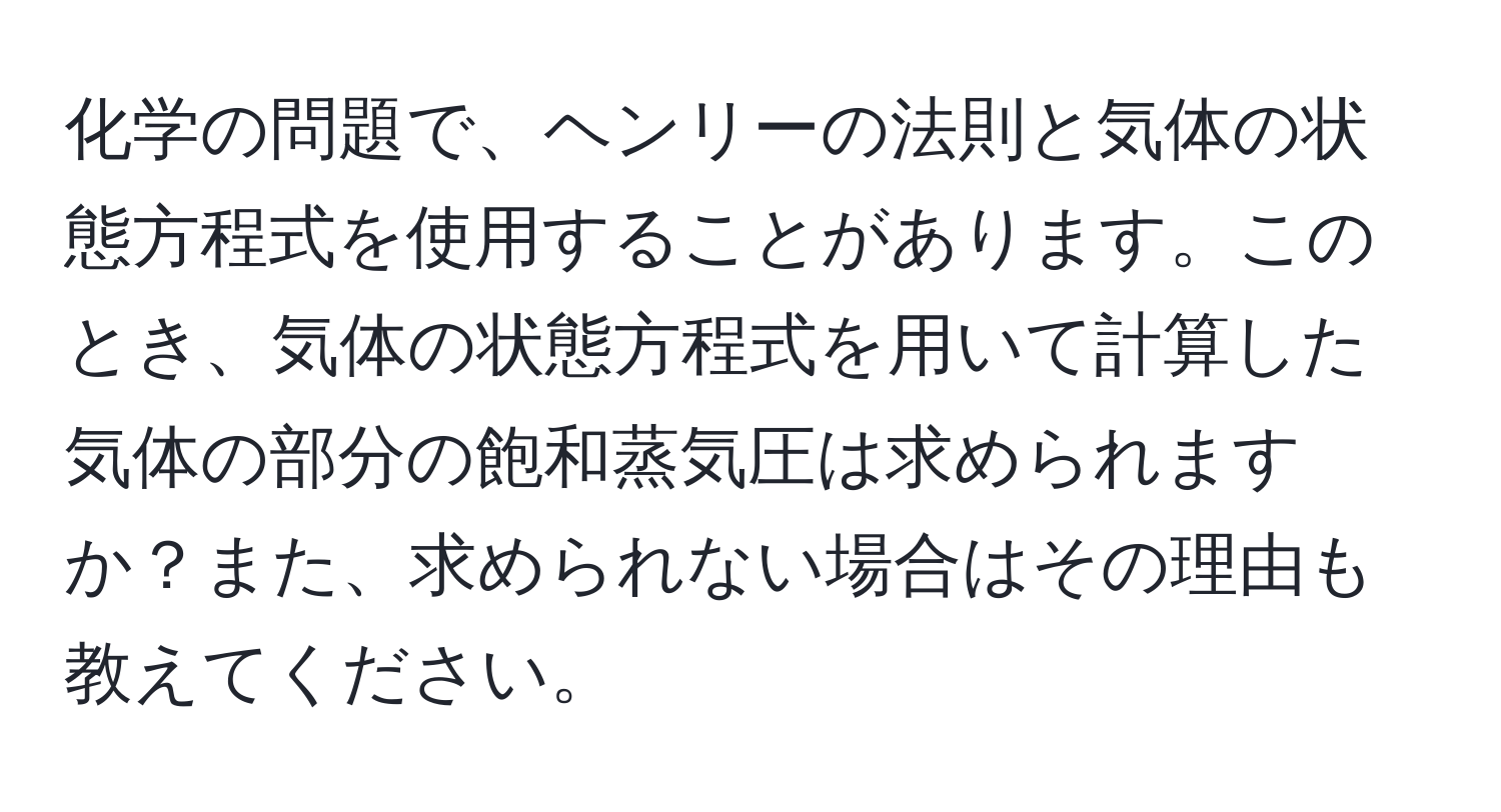 化学の問題で、ヘンリーの法則と気体の状態方程式を使用することがあります。このとき、気体の状態方程式を用いて計算した気体の部分の飽和蒸気圧は求められますか？また、求められない場合はその理由も教えてください。