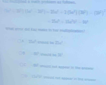 hiss muligned a math problem as follows,
(3a^3+3b^2)(5a^3-2b^2)=25a^4+2(5a^3)(3b^2)-(3b^2)^2
=25a^5+15a^3b^2-9b^4
What error did Kaz make in her multiplication?
A 25m^2 should be 25a^3
B -(3)^3 should be 34^4
C 9M should not appear in the onswer
D 15a)^56^(circ) should not appear in the enswer