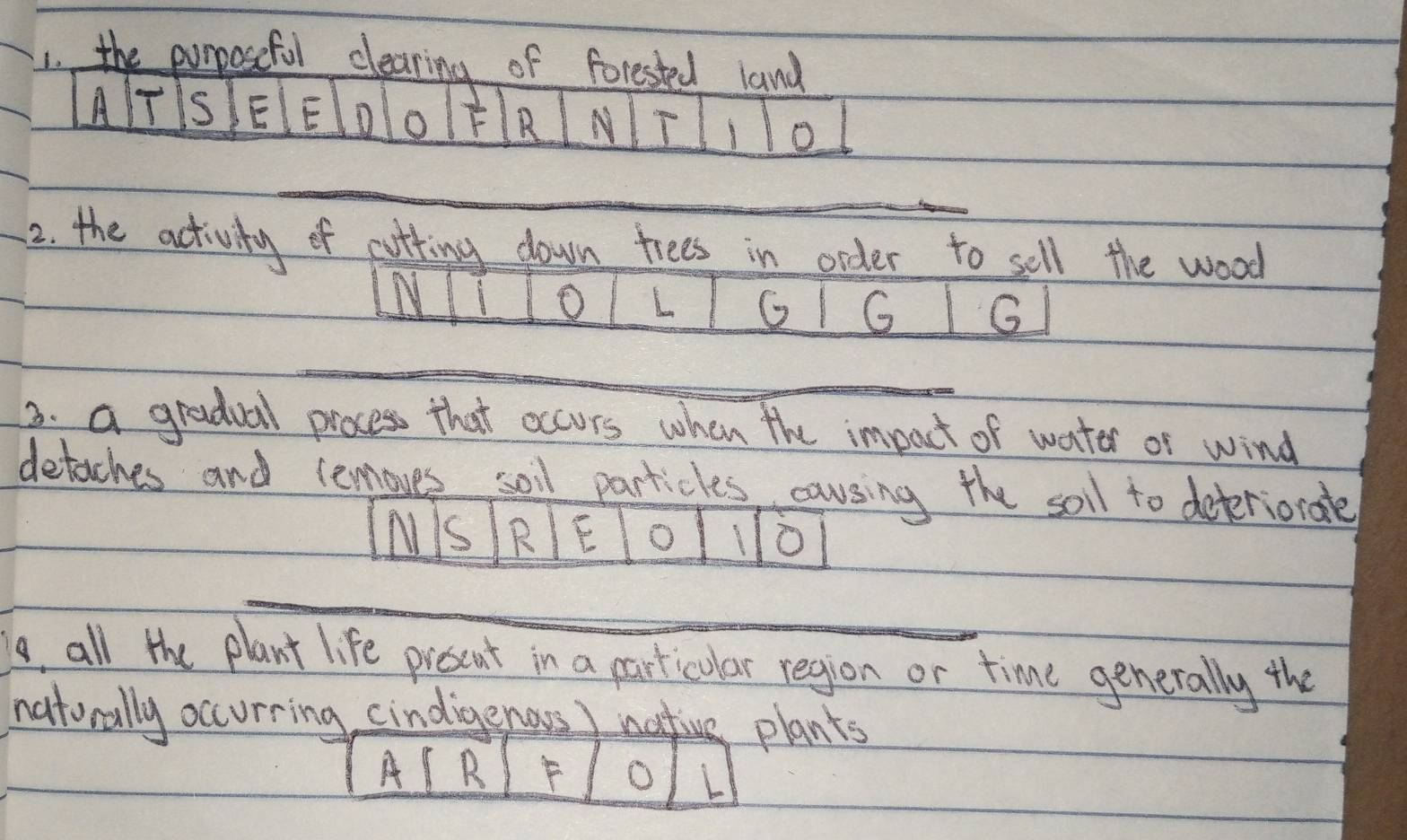 the purposefol clearing of forested land 
A T s E E D o E B N 
10 
2. the activity of cotting down trees in order to sell the wood 
O L G G G 
3. a gradual process that occurs when the impact of water or wind 
detaches and lemoves soil particles causing the soil to deteriorate 
N Is R E O 10
, all the plant life prescut in a particular region or time generally the 
naturally occurring cindigenors ) plants 
A B 
L