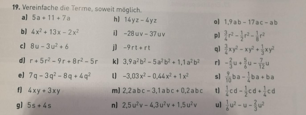 Vereinfache die Terme, soweit möglich. 
a) 5a+11+7a h) 14yz-4yz o] 1,9ab-17ac-ab
b] 4x^2+13x-2x^2 i) -28uv-37uv p]  3/4 r^2- 1/2 r^2- 1/8 r^2
c] 8u-3u^2+6 j] -9rt+rt q)  3/4 xy^2-xy^2+ 1/3 xy^2
d) r+5r^2-9r+8r^2-5r k) 3, 9a^2b^2-5a^2b^2+1, 1a^2b^2 r) - 2/3 u+ 5/6 u- 7/12 u
e) 7q-3q^2-8q+4q^2 l] -3,03x^2-0,44x^2+1x^2 s]  9/10  - ha - 1/4 ba+ba
f] 4xy+3xy m) 2, 2abc-3, 1abc+0,2abc t]  1/4 cd- 1/2 cd+ 1/4 cd
g) 5s+4s n) 2, 5u^2v-4, 3u^2v+1, 5u^2v u)  1/6 u^2-u- 2/3 u^2