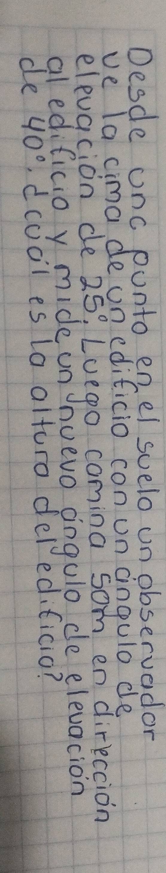 Desde onc ponto enel suelo unobservador 
ve Ta cima de un edificio con un aingulo de 
elevacion de 25°. Loego comina som en direccion 
al edificio y mide un? nuevo angulo de elevacion 
de 40° , dcocl es lo alturo deledificio?