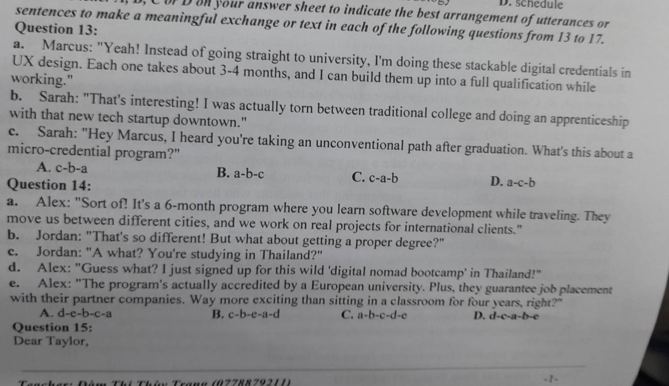 schedule
C or Don your answer sheet to indicate the best arrangement of utterances or
sentences to make a meaningful exchange or text in each of the following questions from 13 to 17.
Question 13:
a. Marcus: "Yeah! Instead of going straight to university, I'm doing these stackable digital credentials in
UX design. Each one takes about 3-4 months, and I can build them up into a full qualification while
working."
b. Sarah: "That's interesting! I was actually torn between traditional college and doing an apprenticeship
with that new tech startup downtown."
c. Sarah: "Hey Marcus, I heard you're taking an unconventional path after graduation. What's this about a
micro-credential program?"
A. c-b-a B. a-b-c C. c-a-b D. a-c-b
Question 14:
a. Alex: "Sort of! It's a 6-month program where you learn software development while traveling. They
move us between different cities, and we work on real projects for international clients."
b. Jordan: "That's so different! But what about getting a proper degree?"
c. Jordan: "A what? You're studying in Thailand?"
d. Alex: "Guess what? I just signed up for this wild 'digital nomad bootcamp' in Thailand!"
e. Alex: "The program's actually accredited by a European university. Plus, they guarantee job placement
with their partner companies. Way more exciting than sitting in a classroom for four years, right?"
A. d-e-b-c-a B. c-b-e-a-d C. a-b-c-d-e D. d-c-a-b-
Question 15:
Dear Taylor,
a n g (0778 8 7921 1 ) - 1 -