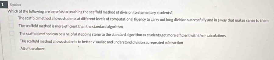 1 5 points
Which of the following are benefts to teaching the scaffold method of division to elementary students?
The scaffold method allows students at different levels of computational fluency to carry out long division successfully and in a way that makes sense to them
The scaffold method is more effcient than the standard algorithm
The scaffold method can be a helpful stepping stone to the standard algorithm as students get more efficient with their calculations
The scaffold method allows students to better visualize and understand division as repeated subtraction
All of the above