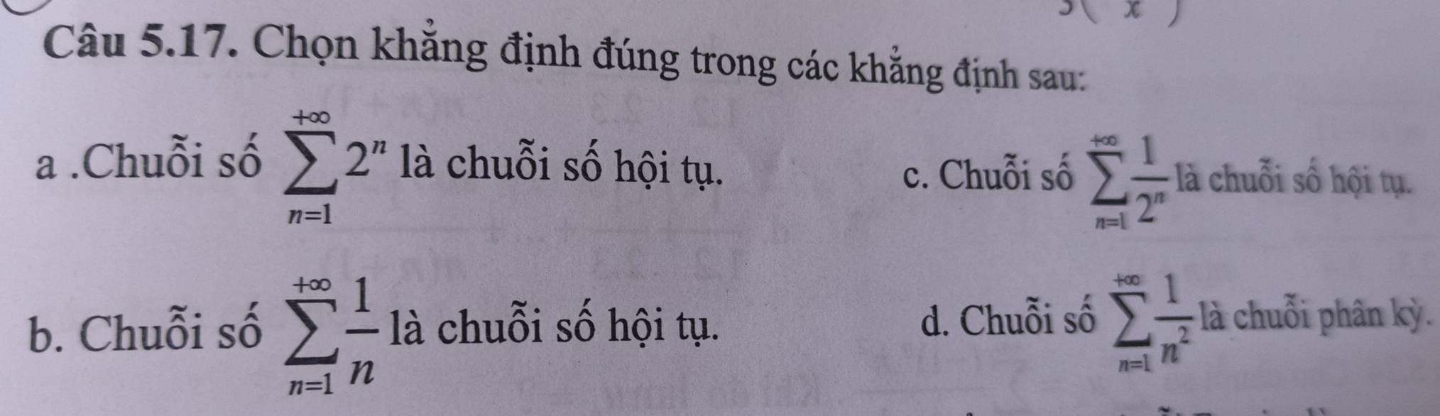 Chọn khẳng định đúng trong các khẳng định sau:
c. Chuỗi số sumlimits _(n=1)^(∈fty) 1/2^n la
a .Chuỗi số sumlimits _(n=1)^(+∈fty)2^n là chuỗi số hội tụ. chuỗi số hội tụ.
b. Chuỗi số sumlimits _(n=1)^(+∈fty) 1/n  là chuỗi số hội tụ. d. Chuỗi số sumlimits _(n=1)^(+∈fty) 1/n^2  là chuỗi phân kỳ.