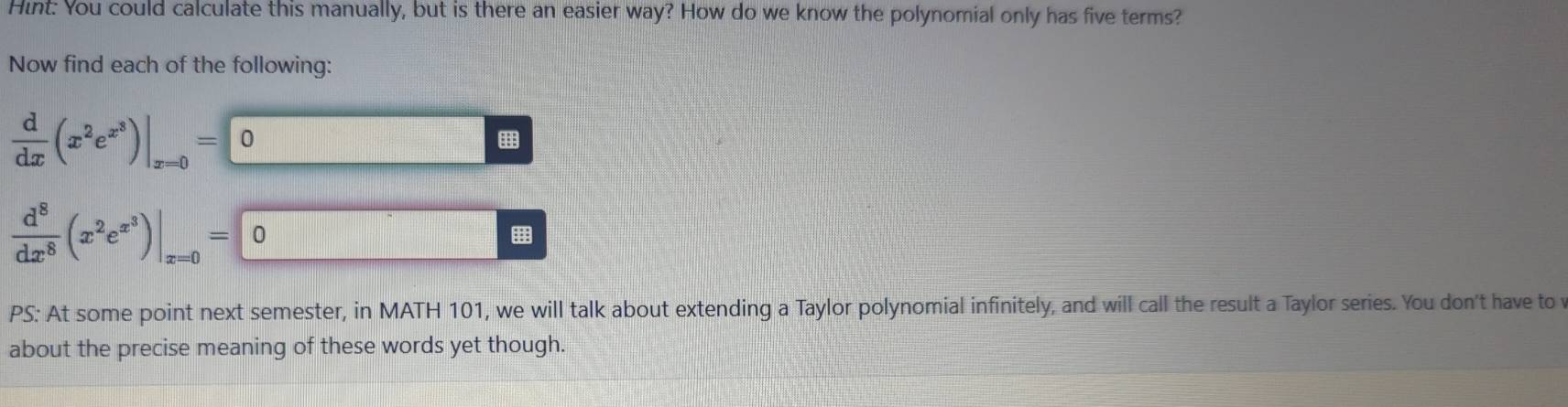 Hint: You could calculate this manually, but is there an easier way? How do we know the polynomial only has five terms? 
Now find each of the following:
 d/dx (x^2e^(x^3))|_x=0= 0
 d^8/dx^8 (x^2e^(x^3))|_x=0= 0
PS: At some point next semester, in MATH 101, we will talk about extending a Taylor polynomial infinitely, and will call the result a Taylor series. You don't have to 
about the precise meaning of these words yet though.