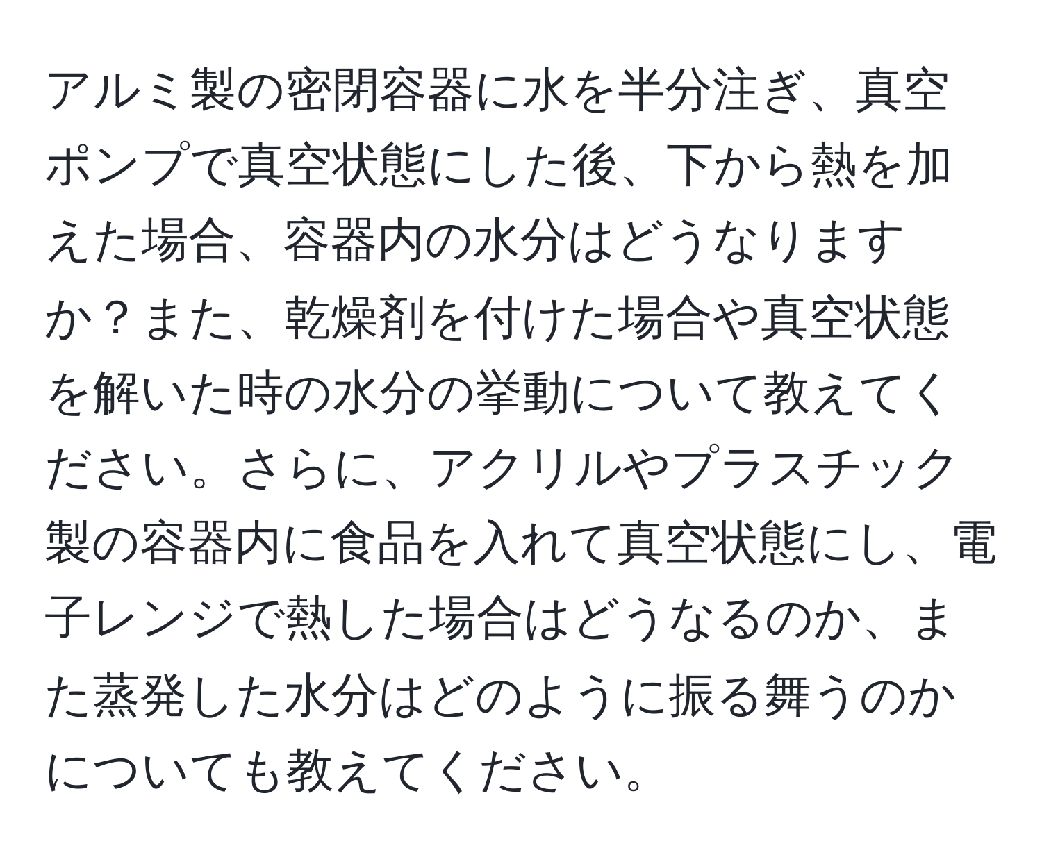 アルミ製の密閉容器に水を半分注ぎ、真空ポンプで真空状態にした後、下から熱を加えた場合、容器内の水分はどうなりますか？また、乾燥剤を付けた場合や真空状態を解いた時の水分の挙動について教えてください。さらに、アクリルやプラスチック製の容器内に食品を入れて真空状態にし、電子レンジで熱した場合はどうなるのか、また蒸発した水分はどのように振る舞うのかについても教えてください。