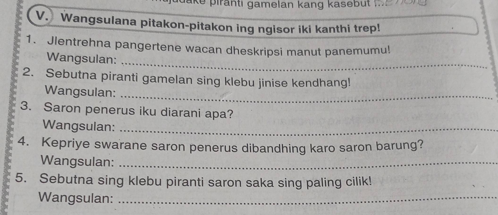 pake þirānti gamelan kang kasebut 
V. Wangsulana pitakon-pitakon ing ngisor iki kanthi trep! 
1. Jlentrehna pangertene wacan dheskripsi manut panemumu! 
Wangsulan:_ 
2. Sebutna piranti gamelan sing klebu jinise kendhang! 
Wangsulan:_ 
3. Saron penerus iku diarani apa? 
Wangsulan:_ 
4. Kepriye swarane saron penerus dibandhing karo saron barung? 
Wangsulan:_ 
5. Sebutna sing klebu piranti saron saka sing paling cilik! 
Wangsulan:_