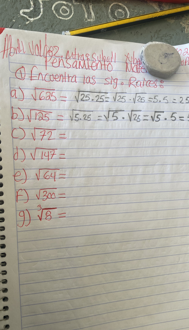 pa 
up 
①fncoentra las sig. Raices 
a) sqrt(625)=sqrt(25· 25)=sqrt(25)· sqrt(25)=5· 5=25
b) sqrt(125)=sqrt(5.25)=sqrt(5)· sqrt(25)=sqrt(5)· 5=
sqrt(72)=
d sqrt(147)=
e sqrt(64)=
F sqrt(300)=
9) sqrt[3](8)=