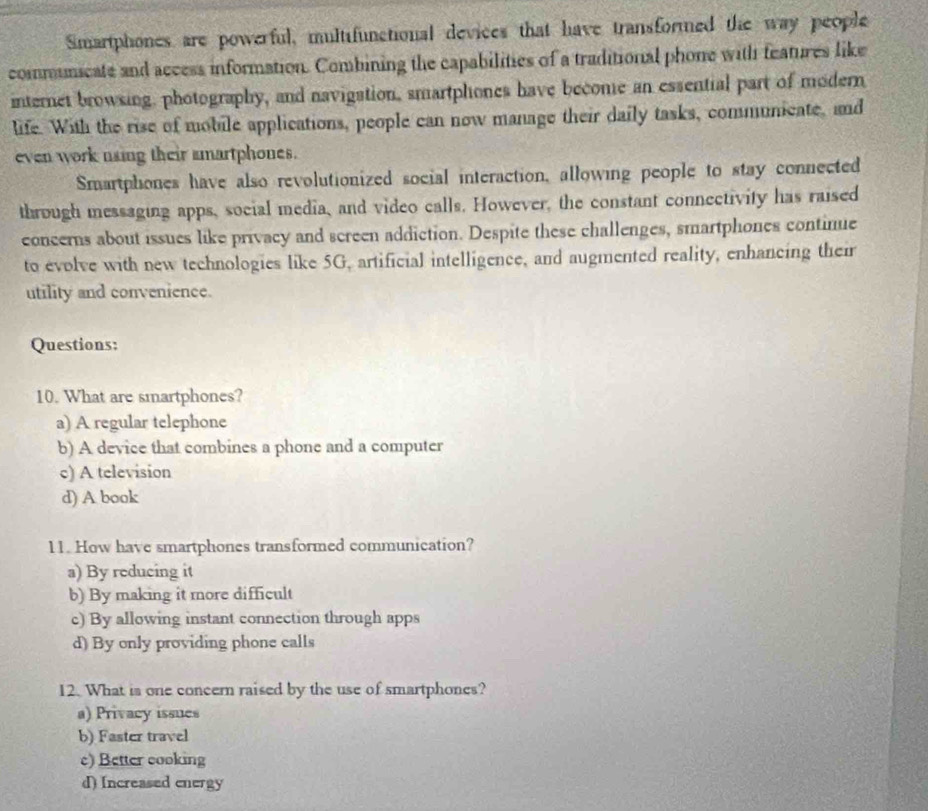 Smartphones are powerful, multifunctional devices that have transformed the way people
communicate and access information. Combining the capabilities of a traditional phone with features like
internet browsing, photography, and navigation, smartphones have become an essential part of modern
life. With the rise of mobile applications, people can now manage their daily tasks, communicate, and
even work naing their smartphones.
Smartphones have also revolutionized social interaction, allowing people to stay connected
through messaging apps, social media, and video calls. However, the constant connectivity has raised
concerns about issues like privacy and screen addiction. Despite these challenges, smartphones continue
to evolve with new technologies like 5G, artificial intelligence, and augmented reality, enhancing their
utility and convenience.
Questions:
10. What are smartphones?
a) A regular telephone
b) A device that combines a phone and a computer
c) A television
d) A book
11. How have smartphones transformed communication?
a) By reducing it
b) By making it more difficult
c) By allowing instant connection through apps
d) By only providing phone calls
12. What is one concern raised by the use of smartphones?
a) Privacy issues
b) Faster travel
c) Better cooking
d) Increased energy