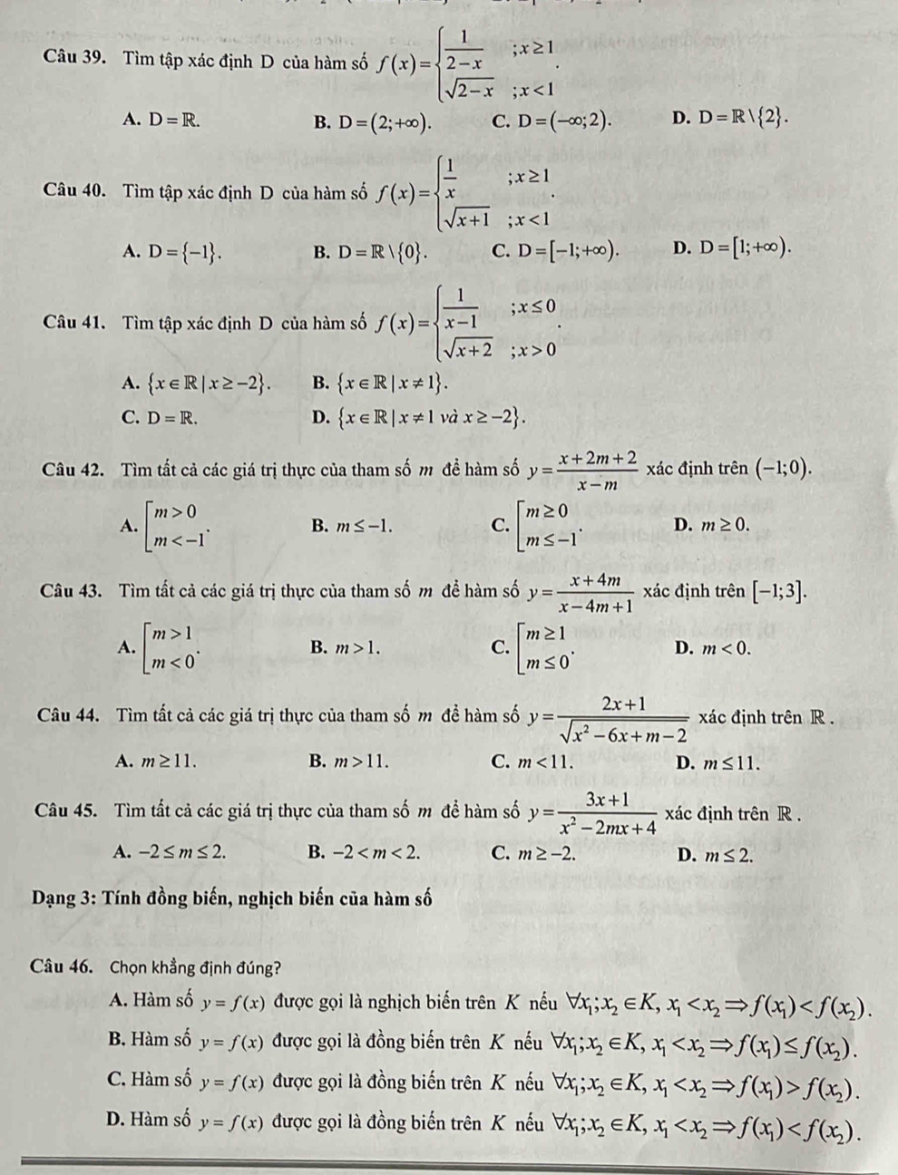 Tìm tập xác định D của hàm số f(x)=beginarrayl  1/2-x ;x≥ 1 sqrt(2-x);x<1endarray.
A. D=R. B. D=(2;+∈fty ). C. D=(-∈fty ;2). D. D=R/ 2 .
Câu 40. Tìm tập xác định D của hàm số f(x)=beginarrayl  1/x ;x≥ 1 sqrt(x+1);x<1endarray.
A. D= -1 . B. D=R| 0 . C. D=[-1;+∈fty ). D. D=[1;+∈fty ).
Câu 41. Tìm tập xác định D của hàm số f(x)=beginarrayl  1/x-1 ;x≤ 0 sqrt(x+2);x>0endarray. .
A.  x∈ R|x≥ -2 . B.  x∈ R|x!= 1 .
C. D=R. D.  x∈ R|x!= 1 và x≥ -2 .
Câu 42. Tìm tất cả các giá trị thực của tham số m để hàm số y= (x+2m+2)/x-m  xác định trên (-1;0).
A. beginarrayl m>0 m B. m≤ -1. C. beginbmatrix m≥ 0 m≤ -1endarray. . D. m≥ 0.
Câu 43. Tìm tất cả các giá trị thực của tham số m để hàm số y= (x+4m)/x-4m+1  xác định trên [-1;3].
B. m>1. C. D.
A. beginbmatrix m>1 m<0^(·)endarray. beginbmatrix m≥ 1 m≤ 0^.endarray. m<0.
Câu 44. Tìm tất cả các giá trị thực của tham số m để hàm số y= (2x+1)/sqrt(x^2-6x+m-2)  xác định trên R .
A. m≥ 11. B. m>11. C. m<11. D. m≤ 11.
Câu 45. Tìm tất cả các giá trị thực của tham số m để hàm số y= (3x+1)/x^2-2mx+4  xác định trên R .
A. -2≤ m≤ 2. B. -2 C. m≥ -2. D. m≤ 2.
Dạng 3: Tính đồng biến, nghịch biến của hàm số
Câu 46. Chọn khẳng định đúng?
A. Hàm số y=f(x) được gọi là nghịch biến trên K nếu forall x_1;x_2∈ K,x_1
B. Hàm số y=f(x) được gọi là đồng biến trên K nếu forall x_1;x_2∈ K,x_1
C. Hàm số y=f(x) được gọi là đồng biến trên K nếu forall x_1;x_2∈ K,x_1 f(x_2).
D. Hàm số y=f(x) được gọi là đồng biến trên K nếu forall x_1;x_2∈ K,x_1