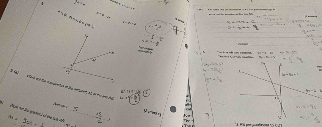 3  1/2 x+8
acular to y=2x+8
y= (8-x)/2 
3 (c) CD is the line perpendicular to AB that passes through M
y=8-2x
+M- /h=1 [3 marks]
A is (0,4) and B is (10,9)
[1 mark
y-2x=0 y= (8-x)/2 
t· y_1=-2(x_1,4)
Aevsne
Not drawn
accurately
4 The line AB has equation
The line CD has equation 3y=5x+1
w
3 (a)
5y=2-3
ri
th
athe
Answer (
, cal
) Work out the gradient of the line AB_
_
_
[2 marks] form
The n
Is AB perpendicular to CD?