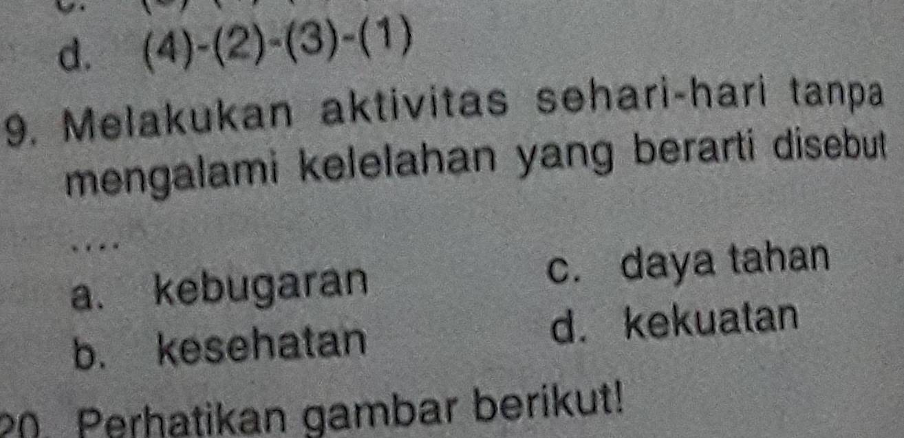 d. (4)-(2)-(3)-(1)
9. Melakukan aktivitas sehari-hari tanpa
mengalami kelelahan yang berarti disebut .
.
a. kebugaran c. daya tahan
b. kesehatan d. kekuatan
20. Perhatikan gambar berikut!