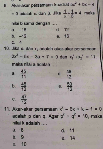 Akar-akar persamaan kuadrat 5x^2+bx-4
=0 adalah α dan β. Jika  1/alpha  + 1/beta  =4 , maka
nilai b sama dengan ....
a. -16 d. 12
b. -12 e. 16
c. 4
10. Jika x_1 dan x_2 adalah akar-akar persamaan
2x^2-5x-3a+7=0 dan x_1^(2+x_2^2=11, 
maka nilai a adalah ....
a. frac 45)11  49/12 
e.
b.  46/12   50/12 
e.
C.  47/12 
11. Akar-akar persamaan x^2-6x+k-1=0
adalah p dan q. Agar p^2+q^2=10 , maka
nilai k adalah ....
a. 8 d. 11
b. 9 e. 14
c. 10