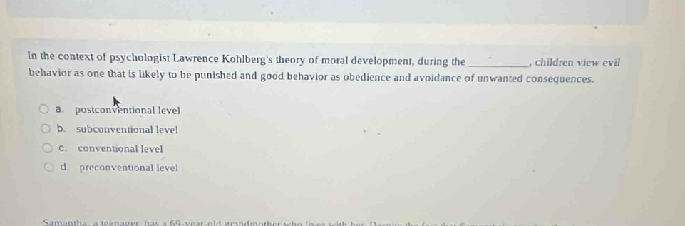 In the context of psychologist Lawrence Kohlberg's theory of moral development, during the _, children view evil
behavior as one that is likely to be punished and good behavior as obedience and avoidance of unwanted consequences.
a. postconventional level
b. subconventional level
C. conventional level
d preconventional level