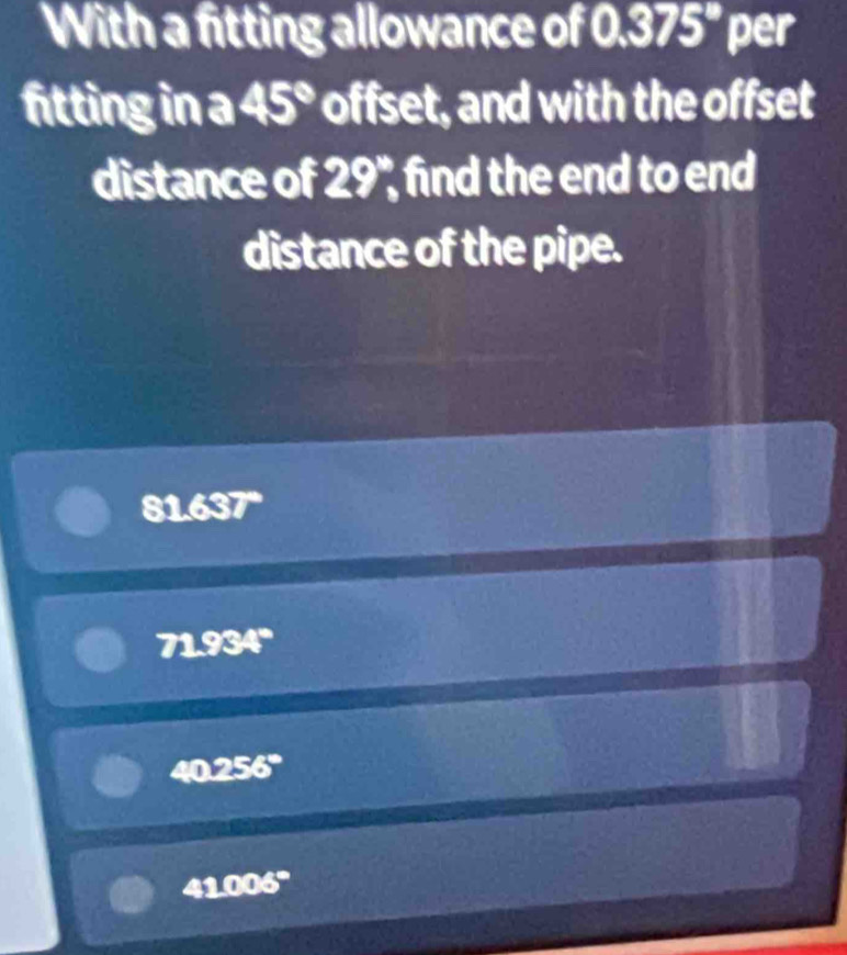 With a fitting allowance of 0.375° per
fitting in a 45° offset, and with the offset
distance of 29° , find the end to end 
distance of the pipe.
81.637"
71.934°
40.256°
41.006°