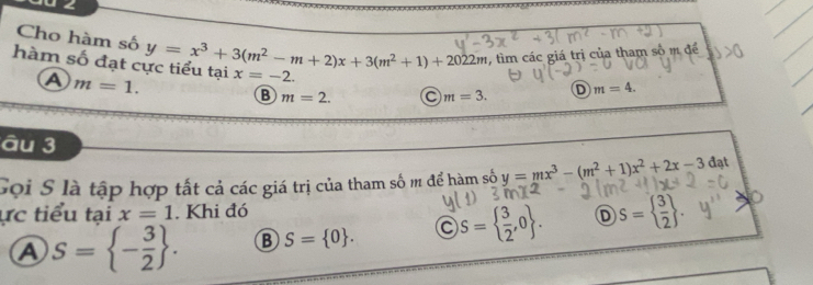 0 ∠
, tìm các giá trị của tham số m để
Cho hàm số D m=4. 
hàm số đạt c y=x^3+3(m^2-m+2)x+3(m^2+1)+2022m x=-2.
A m=1.
B m=2. C m=3. 
âu 3
Gọi S là tập hợp tất cả các giá trị của tham số m để hàm số y=mx^3-(m^2+1)x^2+2x-3 đạt
ực tiểu tại x=1. Khi đó D S=  3/2 
A S= - 3/2 . B S= 0. V'