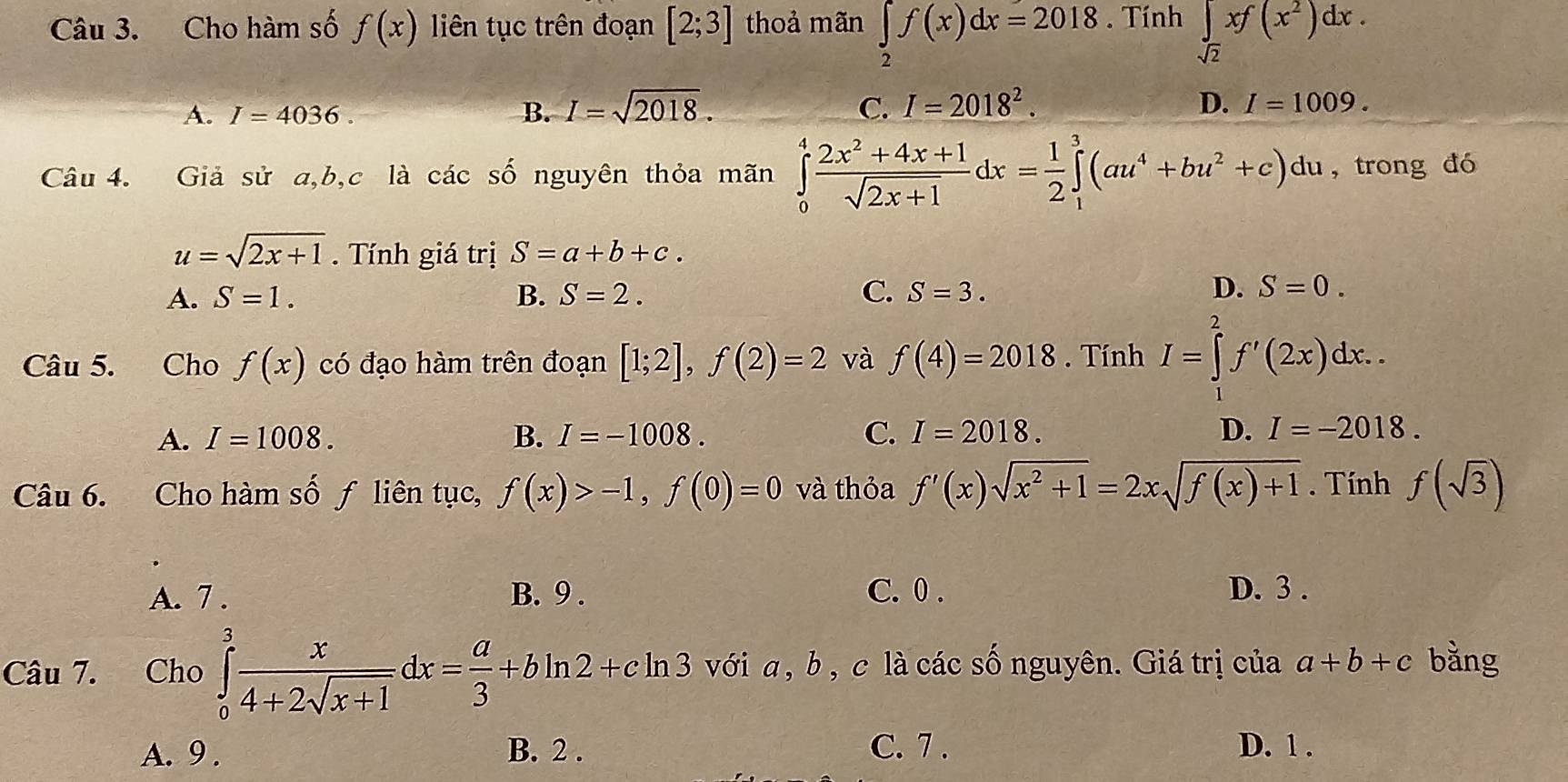 Cho hàm số f(x) liên tục trên đoạn [2;3] thoả mãn ∈tlimits _2f(x)dx=2018. Tính ∈t _sqrt(2)xf(x^2)dx.
A. I=4036. B. I=sqrt(2018). C. I=2018^2. D. I=1009.
Câu 4. Giả sử a,b,c là các số nguyên thỏa mãn ∈tlimits _0^(4frac 2x^2)+4x+1sqrt(2x+1)dx= 1/2 ∈tlimits _1^(3(au^4)+bu^2+c) du, trong đó
u=sqrt(2x+1). Tính giá trị S=a+b+c.
A. S=1. B. S=2. C. S=3. D. S=0.
Câu 5. Cho f(x) có đạo hàm trên đoạn [1;2],f(2)=2 và f(4)=2018. Tính I=∈tlimits _1^(2f'(2x)dx..
A. I=1008. B. I=-1008. C. I=2018. D. I=-2018.
Câu 6. Cho hàm số ƒ liên tục, f(x)>-1,f(0)=0 và thỏa f'(x)sqrt(x^2)+1)=2xsqrt(f(x)+1). Tính f(sqrt(3))
A. 7 . B. 9 . C. 0 . D. 3 .
Câu 7. Cho ∈tlimits _0^(3frac x)4+2sqrt(x+1)dx= a/3 +bln 2+cln 3 với a, b , c là các số nguyên. Giá trị của a+b+c bằng
A. 9 . B. 2 . C. 7 . D. 1 .