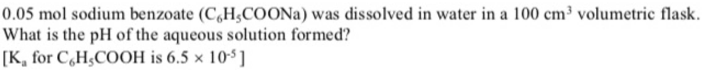 0.05 mol sodium benzoate (C_6H_5COONa) was dissolved in water in a 100cm^3 volumetric flask. 
What is the pH of the aqueous solution formed?
[K_a for C_6H_5COOH is 6.5* 10^(-5)]