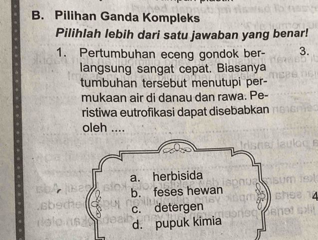 Pilihan Ganda Kompleks 
Pilihlah lebih dari satu jawaban yang benar! 
1. Pertumbuhan eceng gondok ber - 3. 
langsung sangat cepat. Biasanya 
tumbuhan tersebut menutupi per- 
mukaan air di danau dan rawa. Pe- 
ristiwa eutrofikasi dapat disebabkan 
oleh .... 
4