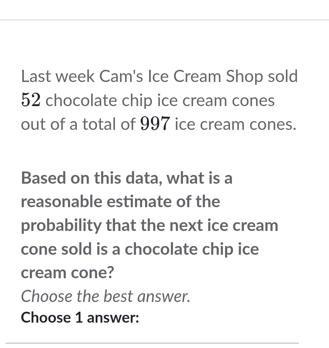 Last week Cam's Ice Cream Shop sold
52 chocolate chip ice cream cones 
out of a total of 997 ice cream cones. 
Based on this data, what is a 
reasonable estimate of the 
probability that the next ice cream 
cone sold is a chocolate chip ice 
cream cone? 
Choose the best answer. 
Choose 1 answer: 
_