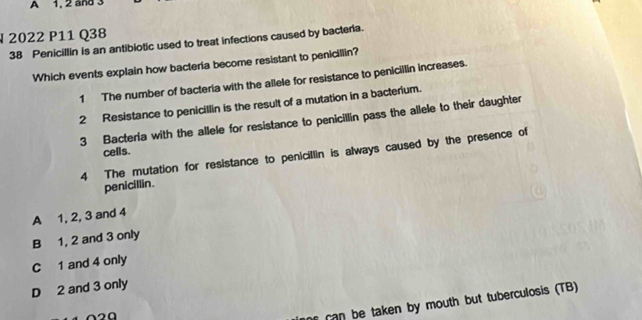 A 1, 2 and 3
§ 2022 P11 Q38
38 Penicillin is an antibiotic used to treat infections caused by bacteria.
Which events explain how bacteria become resistant to penicillin?
1 The number of bacteria with the allele for resistance to penicillin increases.
2 Resistance to penicillin is the result of a mutation in a bacterium.
3 Bacteria with the allele for resistance to penicillin pass the allele to their daughter
cells.
4 The mutation for resistance to penicillin is always caused by the presence of
penicillin.
A 1, 2, 3 and 4
B 1, 2 and 3 only
C 1 and 4 only
D 2 and 3 only
can be taken by mouth but tuberculosis (TB)