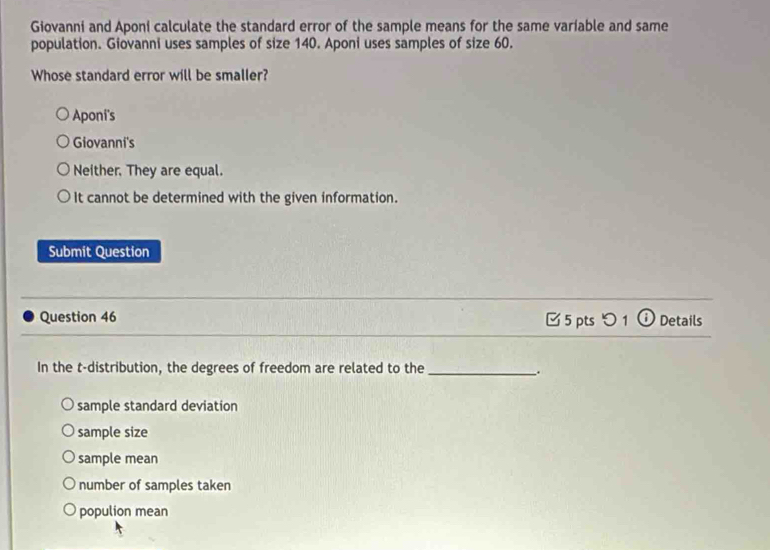 Giovanni and Aponi calculate the standard error of the sample means for the same variable and same
population. Giovanni uses samples of size 140. Aponi uses samples of size 60.
Whose standard error will be smaller?
Aponi's
Giovanni's
Neither. They are equal.
It cannot be determined with the given information.
Submit Question
_
Question 46 □ 5 pts つ 1 ① Details
_
In the t-distribution, the degrees of freedom are related to the_
.
sample standard deviation
sample size
sample mean
number of samples taken
populion mean