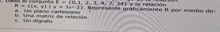 R= (x,y)|y=3x^2-2 y la relación 
Dado el conjunto E= 0,1,2,3,4,7,34. Represente gráficamente R por medio de: 
a. Un plano cartesiano 
b. Una matriz de relación 
c. Un digrafo