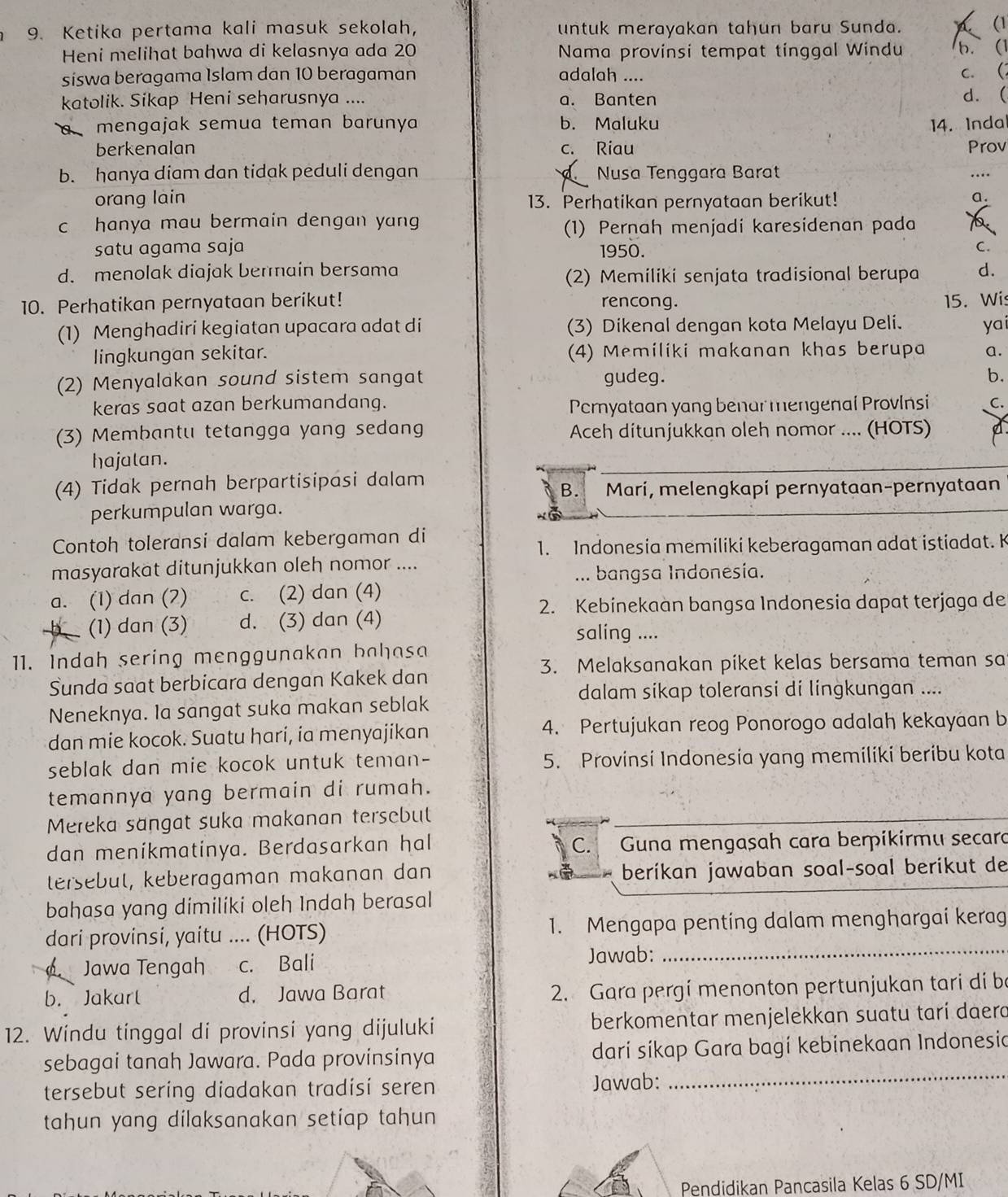 Ketika pertama kali masuk sekolah, untuk merayakan tahun baru Sunda.
(1
Heni melihat bahwa di kelasnya ada 20 Nama provinsi tempat tinggal Windu b. (1
siswa beragama Islam dan 10 beragaman adalah ....
c. (
katolik. Sikap Heni seharusnya .... a. Banten d. (
a mengajak semua teman barunya b. Maluku 14. Indal
berkenalan c. Riau Prov
b. hanya diam dan tidak peduli dengan  Nusa Tenggara Barat
….
orang lain 13. Perhatikan pernyataan berikut!
a.
c hanya mau bermain dengan yang a
(1) Pernah menjadi karesidenan pada
satu agama saja 1950.
C.
d. menolak diajak berain bersama d.
(2) Memiliki senjata tradisional berupa
10. Perhatikan pernyataan berikut! rencong. 15. Wis
(1) Menghadiri kegiatan upacara adat di (3) Dikenal dengan kota Melayu Deli. yai
lingkungan sekitar. (4) Memiliki makanan khas berupa a.
(2) Menyalakan sound sistem sangat gudeg.
b.
keras saat azan berkumandang. Permyataan yang benar mengenai Provlnsi C.
(3) Membantu tetangga yang sedang Aceh ditunjukkan oleh nomor .... (HOTS)
hajatan.
(4) Tidak pernah berpartisipasi dalam
B. Marí, melengkapi pernyataan-pernyataan
perkumpulan warga.
Contoh toleransi dalam kebergaman di
1. Indonesia memiliki keberagaman adat istiadat. K
masyarakat ditunjukkan oleh nomor ....
... bangsa Indonesía.
a. (1) dan (2) c. (2) dan (4)
2. Kebinekaan bangsa Indonesia dapat terjaga de
(1) dan (3) d. (3) dan (4) saling ....
11. Indah sering menggunakan bahasa
3. Melaksanakan piket kelas bersama teman sa
Sunda saat berbicara dengan Kakek dan
dalam sikap toleransi di lingkungan ....
Neneknya. Ia sangat suka makan seblak
dan mie kocok. Suatu hari, ia menyajikan 4. Pertujukan reog Ponorogo adalah kekayaan b
seblak dan mie kocok untuk teman- 5. Provinsi Indonesia yang memiliki beribu kota
temannya yang bermain di rumah.
Mereka sangat suka makanan tersebut
dan menikmatinya. Berdasarkan hal C. Guna mengasah cara berpikirmu secara
tersebut, keberagaman makanan dan beríkan jawaban soal-soal berikut de
bahasa yang dimiliki oleh Indah berasal
dari provinsi, yaitu .... (HOTS) 1. Mengapa penting dalam menghargai kerag
Jawa Tengah c. Bali Jawab:_
b. Jakarl d. Jawa Barat
2. Gara pergí menonton pertunjukan tari di be
12. Windu tinggal di provinsi yang dijuluki berkomentar menjelekkan suatu tarí daerd
sebagai tanah Jawara. Pada provinsinya darí síkap Gara bagí kebinekaan Indonesia
tersebut sering diadakan tradisi seren Jawab:
_
tahun yang dilaksanakan setiap tahun
Pendidikan Pancasila Kelas 6 SD/MI