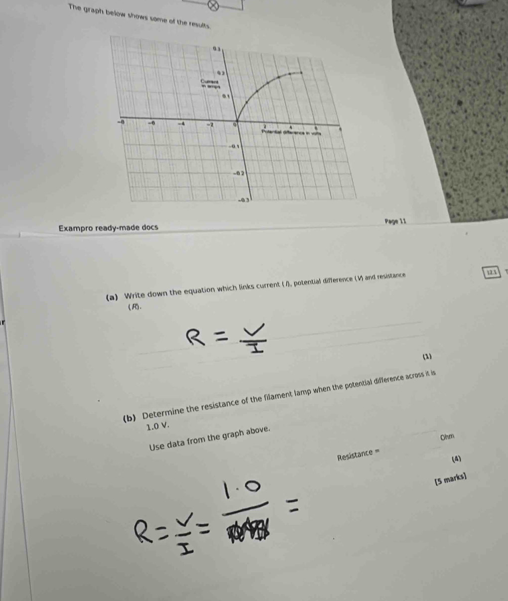 The graph below shows some of the results. 
Page 11 
Exampro ready-made docs 
(a) Write down the equation which links current ( /), potential difference (V) and resistance 
123 
(R). 
(1) 
(b) Determine the resistance of the filament lamp when the potential difference across it is
1.0 V.
Ohm
Use data from the graph above. 
Resistance = 
(4) 
[5 marks]