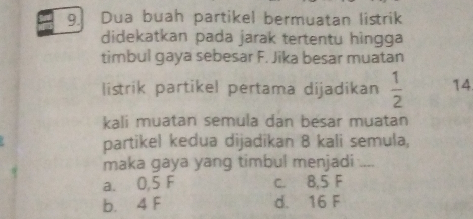 Dua buah partikel bermuatan listrik
didekatkan pada jarak tertentu hingga
timbul gaya sebesar F. Jika besar muatan
listrik partikel pertama dijadikan  1/2  14
kali muatan semula dan besar muatan
partikel kedua dijadikan 8 kali semula,
maka gaya yang timbul menjadi ....
a. 0,5 F c. 8,5 F
b. 4 F d. 16 F