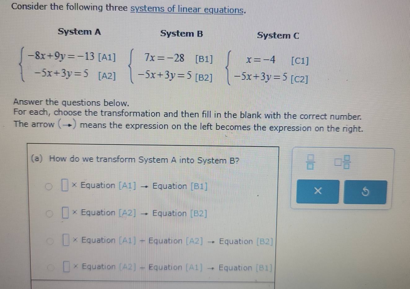 Consider the following three systems of linear equations.
System A System B System C
beginarrayl -8x+9y=-13[A1] -5x+3y=5[A2]endarray. beginarrayl 7x=-28[B1] -5x+3y=5[B2]endarray. beginarrayl x=-4[C1] -5x+3y=5[C2]endarray.
Answer the questions below.
For each, choose the transformation and then fill in the blank with the correct number.
The arrow (→) means the expression on the left becomes the expression on the right.
(a) How do we transform System A into System B?  □ /□   □  □ /□  
| × Equation [A1 Equation [B1]
×
5
Equation [A2] Equation [B2]
× Equation [A1]+ Equation [A2] Equation [B2]
× Equation [A2]- Equation [A1] Equation [B1]