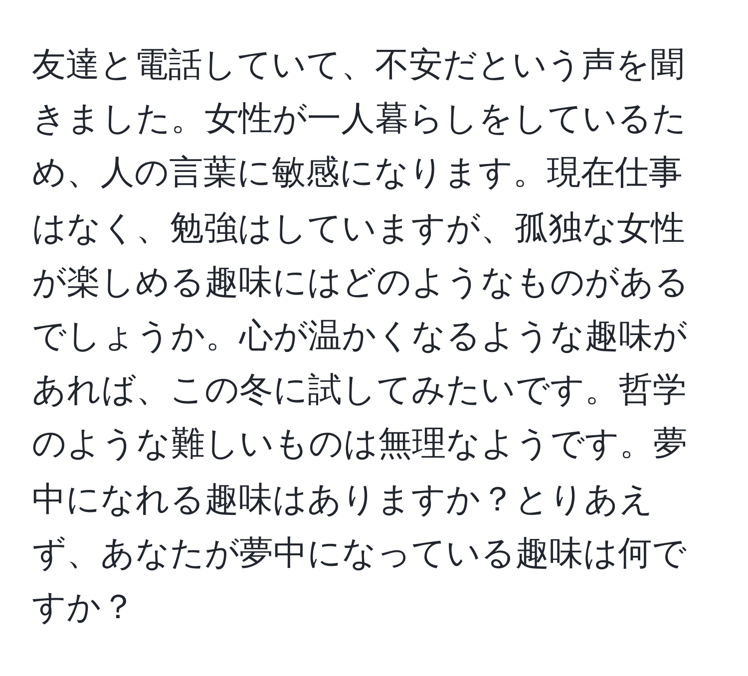 友達と電話していて、不安だという声を聞きました。女性が一人暮らしをしているため、人の言葉に敏感になります。現在仕事はなく、勉強はしていますが、孤独な女性が楽しめる趣味にはどのようなものがあるでしょうか。心が温かくなるような趣味があれば、この冬に試してみたいです。哲学のような難しいものは無理なようです。夢中になれる趣味はありますか？とりあえず、あなたが夢中になっている趣味は何ですか？