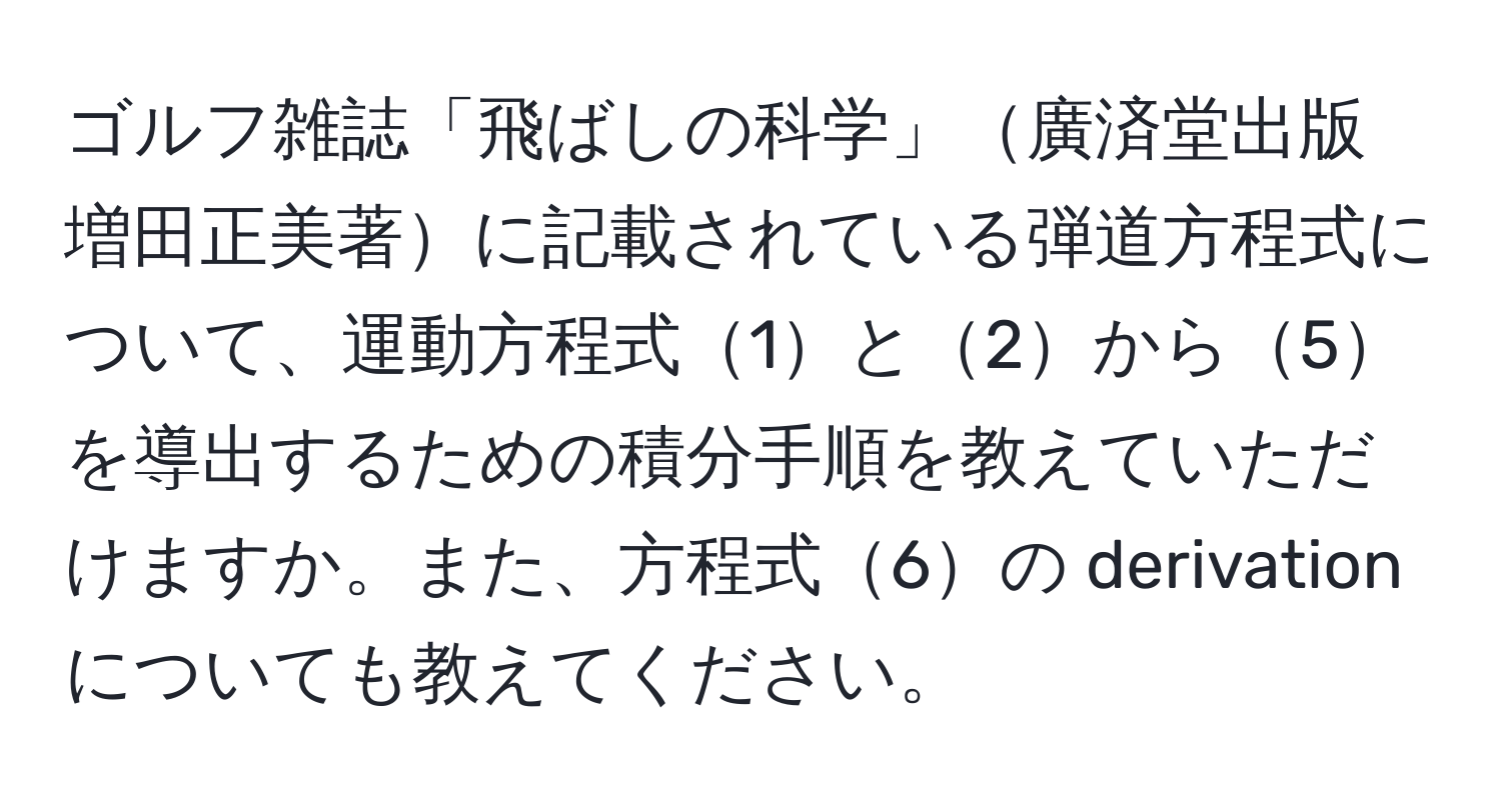 ゴルフ雑誌「飛ばしの科学」廣済堂出版 増田正美著に記載されている弾道方程式について、運動方程式1と2から5を導出するための積分手順を教えていただけますか。また、方程式6の derivation についても教えてください。