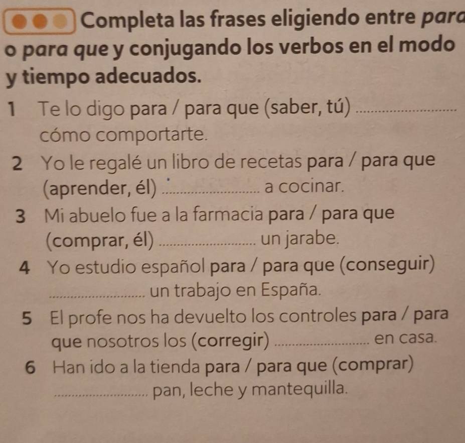 Completa las frases eligiendo entre pard 
o para que y conjugando los verbos en el modo 
y tiempo adecuados. 
1 Te lo digo para / para que (saber, tú)_ 
cómo comportarte. 
2 Yo le regalé un libro de recetas para / para que 
(aprender, él) _a cocinar. 
3 Mi abuelo fue a la farmacia para / para que 
(comprar, él) _un jarabe. 
4 Yo estudio español para / para que (conseguir) 
_un trabajo en España. 
5 El profe nos ha devuelto los controles para / para 
que nosotros los (corregir) _en casa. 
6 Han ido a la tienda para / para que (comprar) 
_pan, leche y mantequilla.