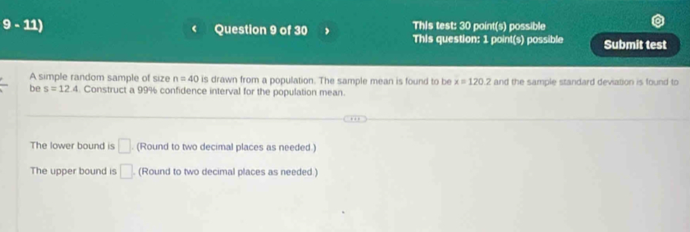 9 - 11) Question 9 of 30 
This test: 30 point(s) possible 
This question: 1 point(s) possible Submit test 
A simple random sample of size n=40 is drawn from a population. The sample mean is found to be x=120.2 and the sample standard deviation is found to 
be s=12.4. Construct a 99% confidence interval for the population mean. 
The lower bound is □. (Round to two decimal places as needed.) 
The upper bound is □. (Round to two decimal places as needed.)