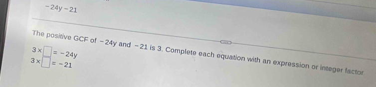 -24y-21
3* □ =-24y The positive GCF of −24y and −21 is 3. Complete each equation with an expression or integer factor
3* □ =-21