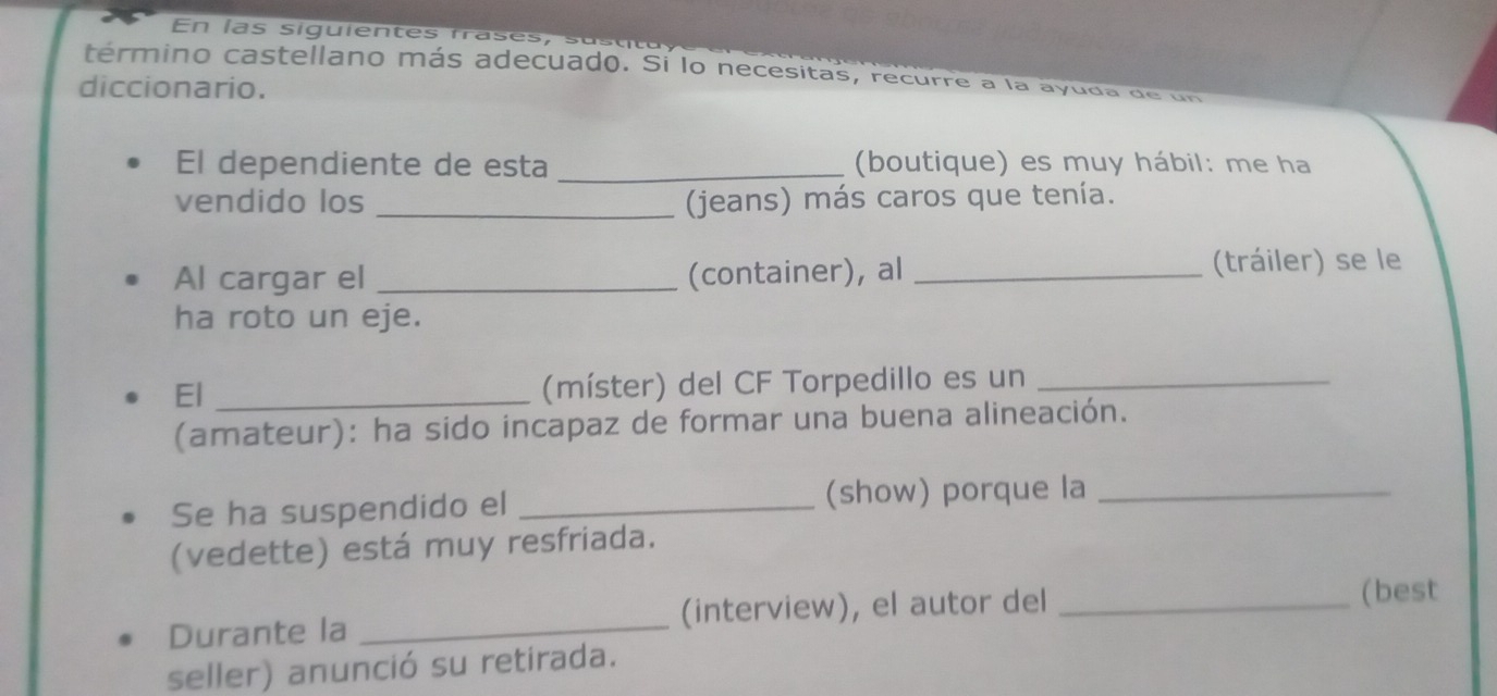 En las siguientes frases, 
término castellano más adecuado. Sí lo necesitas, recurre a la ayuda de un 
diccionario. 
El dependiente de esta _(boutique) es muy hábil: me ha 
vendido los _(jeans) más caros que tenía. 
Al cargar el _(container), al _(tráiler) se le 
ha roto un eje. 
El_ 
(míster) del CF Torpedillo es un_ 
(amateur): ha sido incapaz de formar una buena alineación. 
Se ha suspendido el _(show) porque la_ 
(vedette) está muy resfriada. 
Durante la _(interview), el autor del_ 
(best 
seller) anunció su retirada.