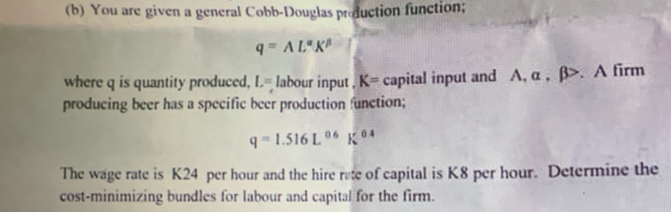 You are given a general Cobb-Douglas production function;
q=AL^(alpha)K^(beta)
where q is quantity produced, L= labour input . K= capital input and A, α , β. A firm 
producing beer has a specific beer production function;
q=1.516L^(0.6)K^(0.4)
The wage rate is K24 per hour and the hire rate of capital is K8 per hour. Determine the 
cost-minimizing bundles for labour and capital for the firm.