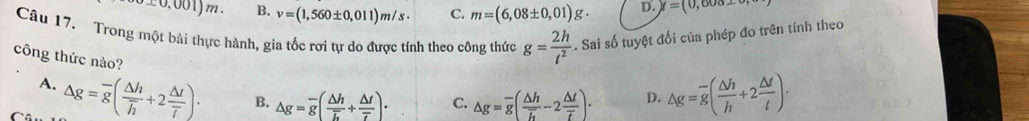 ± 0,001)m. B. v=(1,560± 0,011)m/s· C. m=(6,08± 0,01)g. D. y=(0,608_ 0, 
Câu 17. Trong một bài thực hành, gia tốc rơi tự do được tính theo công thức g= 2h/t^2 . Sai số tuyệt đối của phép đo trên tính theo
công thức nào?
A. △ g=overline g(frac △ hoverline h+2frac △ toverline T). B. △ g=overline g(frac △ hoverline L+frac △ toverline tau ). C. △ g=overline g(frac △ hoverline h-2frac △ toverline t). D. △ g=overline g( △ h/h +2 △ t/t ).