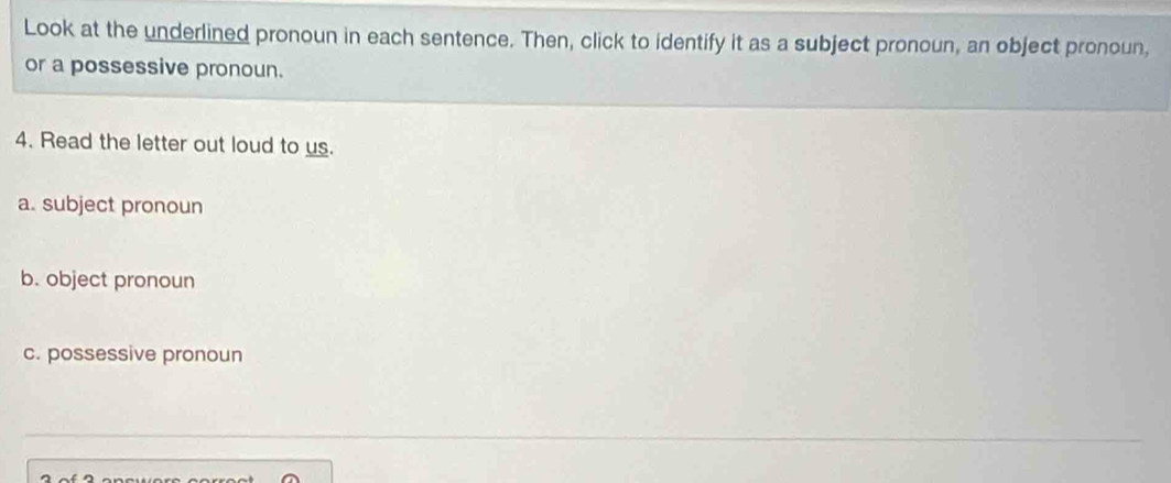 Look at the underlined pronoun in each sentence. Then, click to identify it as a subject pronoun, an object pronoun, 
or a possessive pronoun. 
4. Read the letter out loud to us. 
a. subject pronoun 
b. object pronoun 
c. possessive pronoun