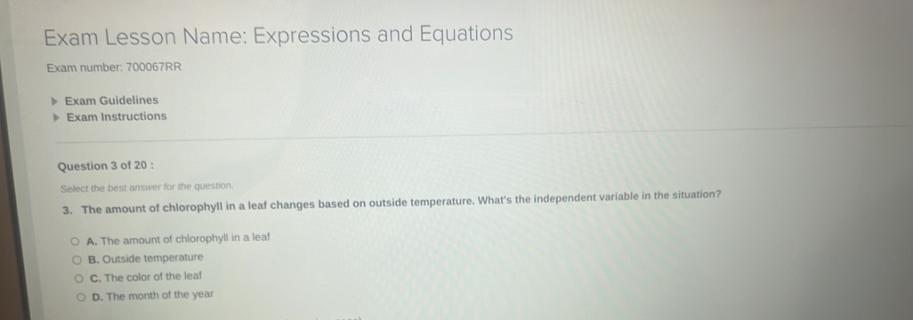 Exam Lesson Name: Expressions and Equations
Exam number: 700067RR
Exam Guidelines
Exam Instructions
Question 3 of 20 :
Select the best answer for the question.
3. The amount of chlorophyll in a leaf changes based on outside temperature. What's the independent variable in the situation?
A. The amount of chlorophyll in a leaf
B. Outside temperature
C. The color of the leaf
D. The month of the year