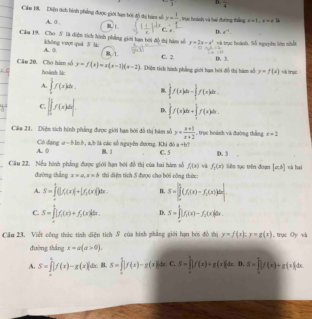 frac 3·
D. frac 4·
Câu 18. Diện tích hình phẳng được giới hạn bởi đồ thị hàm số y= 1/x  , trục hoành và hai đường thẳng x=1,x=e là
A. 0 . B, 1. C. e .
D. e^(-1).
Câu 19. Cho Sô là diện tích hình phẳng giới hạn bởi đồ thị hàm số y=2x-x^2 và trục hoành. Số nguyên lớn nhất
không vượt quá S là:
A. 0. B. 1. D. 3.
C. 2.
Câu 20. Cho hàm số y=f(x)=x(x-1)(x-2). Diện tích hình phẳng giới hạn bởi đồ thị hàm số y=f(x) và trục
hoành là:
A. ∈tlimits _0^(2f(x)dx.
B. ∈tlimits _0^1f(x)dx-∈tlimits _1^2f(x)dx.
C. |∈tlimits _0^2f(x)dx|.
D. ∈tlimits _0^1f(x)dx+∈tlimits _1^2f(x)dx.
Câu 21. Diện tích hình phẳng được giới hạn bởi đồ thị hàm số y=frac x+1)x+2 , trục hoành và đường thắng x=2
Có đạng đ [-b] In , a,b là các số nguyên dương. Khi đó a+b ?
A. 0 B. 1 C. 5 D. 3
Câu 22. Nếu hình phẳng được giới hạn bởi đồ thị của hai hàm số f_1(x) và f_2(x) liên tục trên đoạn [a;b] và hai
đường thẳng x=a,x=b thì diện tích S được cho bởi công thức:
A. S=∈tlimits^b(|f_1(x)|+|f_2(x)|)dx. S=|∈tlimits _a^(b(f_1)(x)-f_2(x))dx|.
B.
C. S=∈tlimits _a^(b|f_1)(x)+f_2(x)|dx. S=∈tlimits _a^(b|f_1)(x)-f_2(x)|dx.
D.
Câu 23. Viết công thức tính diện tích S của hình phẳng giới hạn bởi đồ thị y=f(x);y=g(x) , trục Oy và
đường thắng x=a(a>0).
A. S=∈tlimits _a^0|f(x)-g(x)|dx.. B. S=∈tlimits _0^a|f(x)-g(x)|dx. S=∈tlimits _0^0|f(x)+g(x)|dx. D. S=∈tlimits _0^a|f(x)+g(x)|dx.. C.