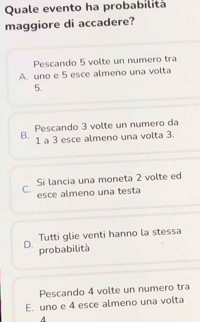 Quale evento ha probabilità
maggiore di accadere?
Pescando 5 volte un numero tra
A. uno e 5 esce almeno una volta
5.
Pescando 3 volte un numero da
B. 1 a 3 esce almeno una volta 3.
Si lancia una moneta 2 volte ed
C.
esce almeno una testa
Tutti glie venti hanno la stessa
D.
probabilità
Pescando 4 volte un numero tra
E. uno e 4 esce almeno una volta
A