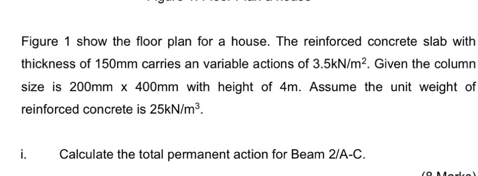 Figure 1 show the floor plan for a house. The reinforced concrete slab with 
thickness of 150mm carries an variable actions of 3.5kN/m^2. Given the column 
size is 2 00mm x 400mm with height of 4m. Assume the unit weight of 
reinforced concrete is 25kN/m^3. 
i Calculate the total permanent action for Beam 2/A-C.